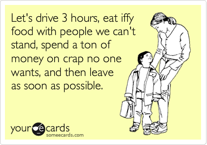 Let's drive 3 hours, eat iffy
food with people we can't
stand, spend a ton of
money on crap no one
wants, and then leave
as soon as possible. 
