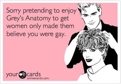 Sorry pretending to enjoyGrey's Anatomy to getwomen only made thembelieve you were gay.