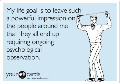 My life goal is to leave such 
a powerful impression on
the people around me
that they all end up
requiring ongoing
psychological
observation.