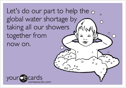 Let's do our part to help the 
global water shortage by
taking all our showers
together from
now on.