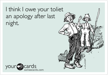 I think I owe your toliet
an apology after last
night.