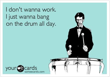 I don't wanna work.
I just wanna bang
on the drum all day.