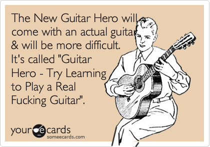 The New Guitar Hero will 
come with an actual guitar 
& will be more difficult.
It's called "Guitar
Hero - Try Learning
to Play a Real
Fucking Guitar".