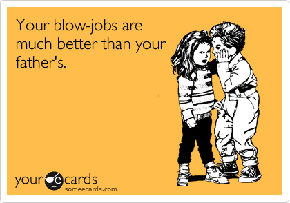 Your blow-jobs are
much better than your
father's.