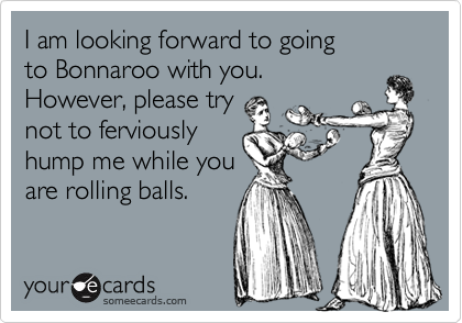 I am looking forward to going 
to Bonnaroo with you. 
However, please try 
not to ferviously
hump me while you 
are rolling balls.
