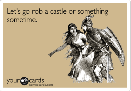 Let's go rob a castle or something sometime.