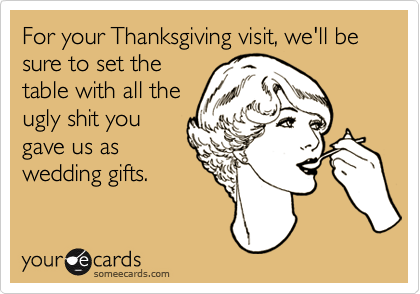For your Thanksgiving visit, we'll be sure to set the
table with all the
ugly shit you
gave us as
wedding gifts.