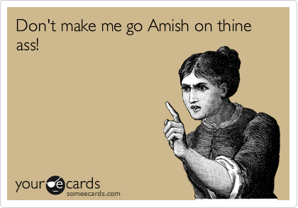 Don't make me go Amish on thine ass! 