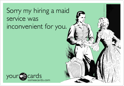 Sorry my hiring a maidservice wasinconvenient for you.