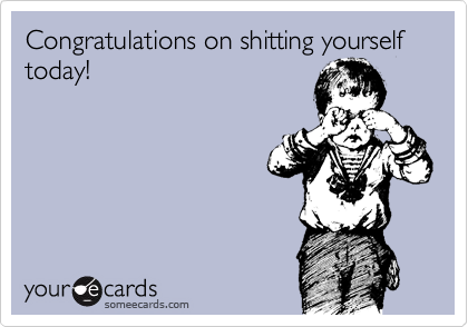 Congratulations on shitting yourself today!