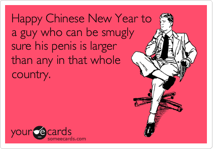Happy Chinese New Year to
a guy who can be smugly
sure his penis is larger
than any in that whole
country.