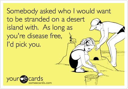 Somebody asked who I would want to be stranded on a desert
island with.  As long as
you're disease free, 
I'd pick you.