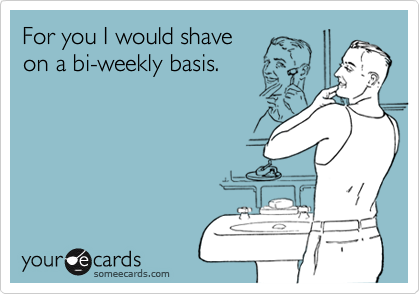 For you I would shave
on a bi-weekly basis.
