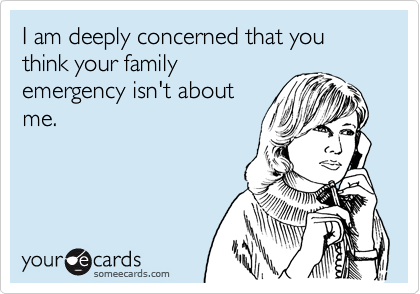 I am deeply concerned that you think your family
emergency isn't about
me.