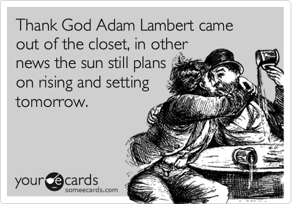 Thank God Adam Lambert came out of the closet, in other
news the sun still plans
on rising and setting
tomorrow.