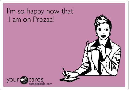 I'm so happy now that
 I am on Prozac!