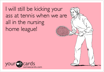 I will still be kicking your
ass at tennis when we are
all in the nursing
home league!