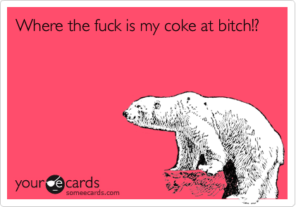 Where the fuck is my coke at bitch!?