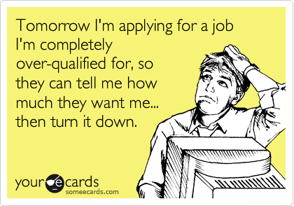 Tomorrow I'm applying for a job I'm completely
over-qualified for, so
they can tell me how
much they want me...
then turn it down.