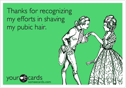 Thanks for recognizing 
my efforts in shaving 
my pubic hair.