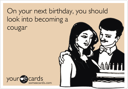 On your next birthday, you should look into becoming a
cougar