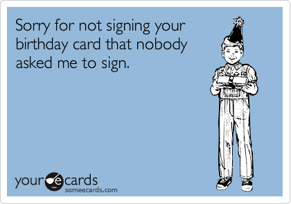 Sorry for not signing your
birthday card that nobody
asked me to sign.