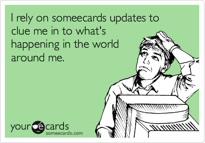 I rely on someecards updates to clue me in to what's
happening in the world
around me.