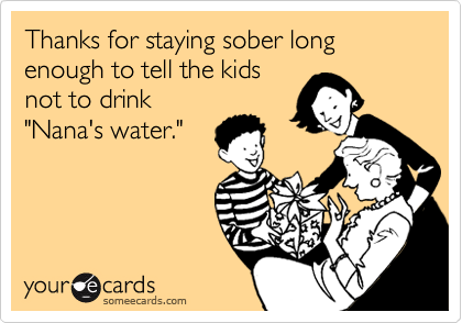 Thanks for staying sober long enough to tell the kids
not to drink
"Nana's water."