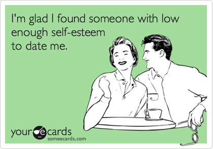 I'm glad I found someone with low enough self-esteem
to date me.