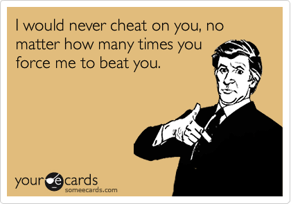 I would never cheat on you, no matter how many times you
force me to beat you.