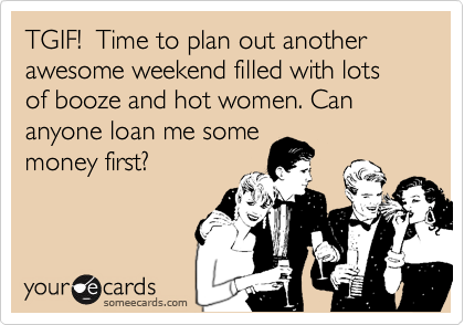 TGIF!  Time to plan out another awesome weekend filled with lots of booze and hot women. Can anyone loan me some 
money first?