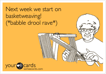 Next week we start on basketweaving! (*babble drool rave*)