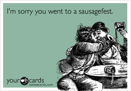 I'm sorry you went to a sausagefest.