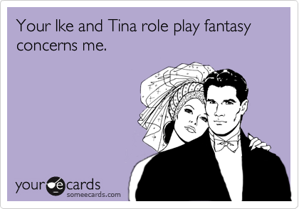 Your Ike and Tina role play fantasy concerns me.