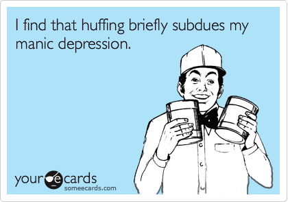 I find that huffing briefly subdues my 
manic depression.