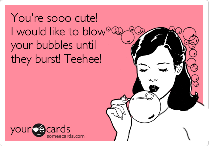 You're sooo cute!
I would like to blow
your bubbles until
they burst! Teehee!