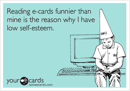 Reading e-cards funnier than
mine is the reason why I have
low self-esteem.  