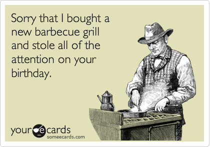 Sorry that I bought a
new barbecue grill
and stole all of the
attention on your
birthday.