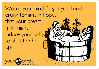 Would you mind if I got you blind drunk tonight in hopes
that your breast
milk might
induce your baby
to shut the hell
up?