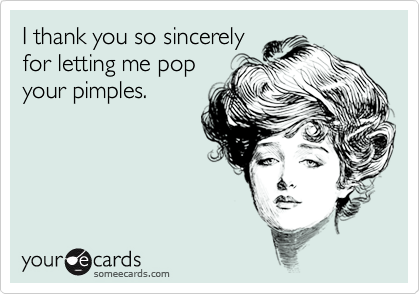 I thank you so sincerely
for letting me pop
your pimples.