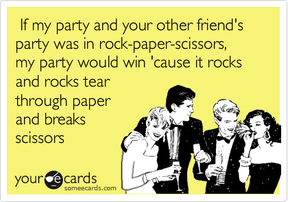  If my party and your other friend's party was in rock-paper-scissors,
my party would win 'cause it rocks and rocks tear
through paper
and breaks
scissors 