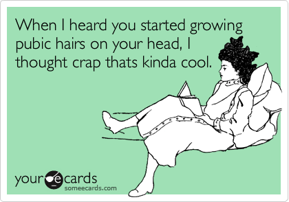 When I heard you started growing pubic hairs on your head, Ithought crap thats kinda cool.