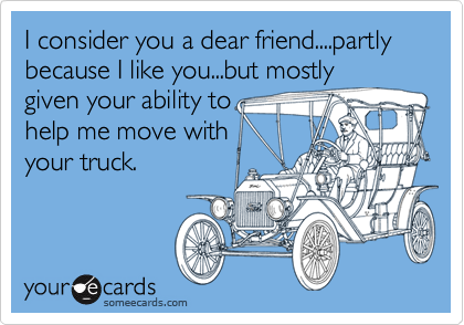 I consider you a dear friend....partly because I like you...but mostly
given your ability to
help me move with
your truck.