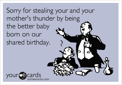 Sorry for stealing your and your mother's thunder by being
the better baby
born on our
shared birthday.