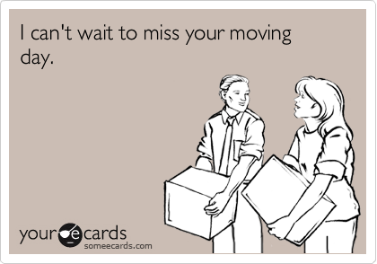 I can't wait to miss your moving day.