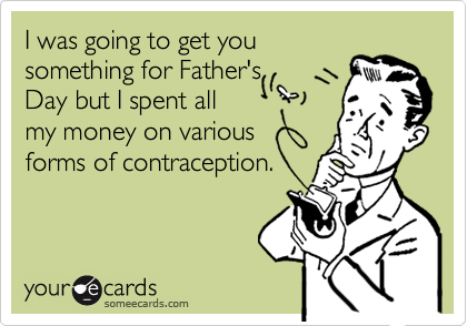 I was going to get you
something for Father's
Day but I spent all
my money on various
forms of contraception.