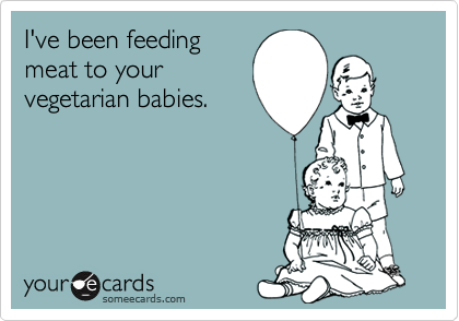 I've been feeding
meat to your
vegetarian babies.