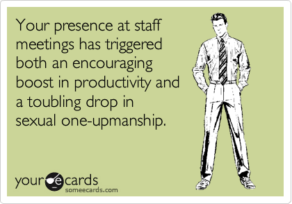 Your presence at staff
meetings has triggered
both an encouraging
boost in productivity and
a toubling drop in
sexual one-upmanship.