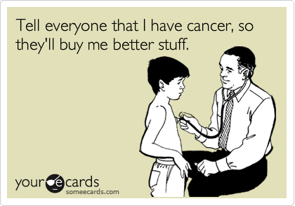Tell everyone that I have cancer, so they'll buy me better stuff.