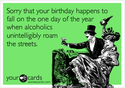 Sorry that your birthday happens to fall on the one day of the yearwhen alcoholicsunintelligibly roamthe streets.
